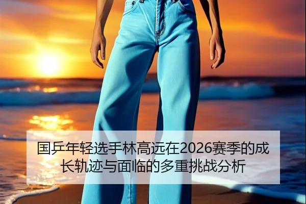国乒年轻选手林高远在2026赛季的成长轨迹与面临的多重挑战分析